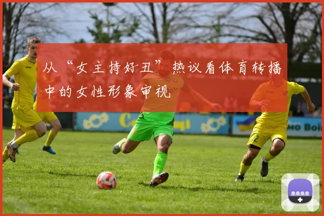 从“女主持好丑”热议看体育转播中的女性形象审视